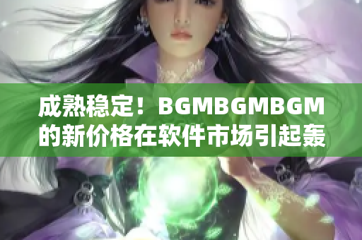 成熟穩(wěn)定！BGMBGMBGM的新價(jià)格在軟件市場(chǎng)引起轟動(dòng)！