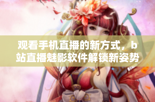 觀看手機直播的新方式，b站直播魅影軟件解鎖新姿勢