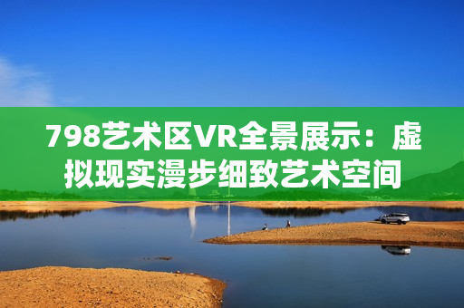 798藝術(shù)區(qū)VR全景展示：虛擬現(xiàn)實(shí)漫步細(xì)致藝術(shù)空間