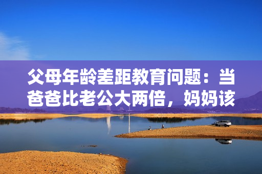 父母年齡差距教育問題：當爸爸比老公大兩倍，媽媽該如何應(yīng)對？