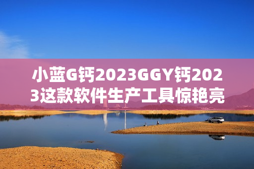 小藍(lán)G鈣2023GGY鈣2023這款軟件生產(chǎn)工具驚艷亮相，實(shí)現(xiàn)創(chuàng)新突破