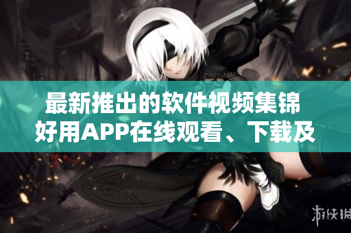 最新推出的軟件視頻集錦 好用APP在線觀看、下載及教程