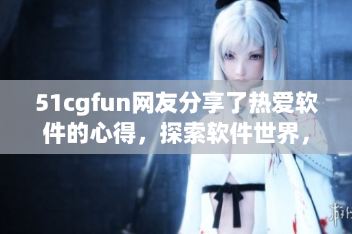 51cgfun網(wǎng)友分享了熱愛軟件的心得，探索軟件世界，感受朝陽魅力