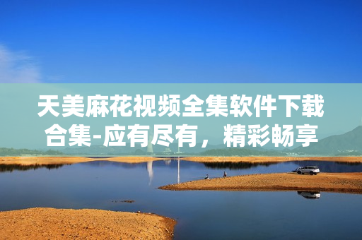 天美麻花視頻全集軟件下載合集-應(yīng)有盡有，精彩暢享