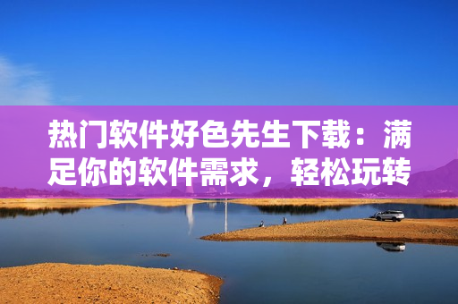 熱門軟件好色先生下載：滿足你的軟件需求，輕松玩轉(zhuǎn)電腦操作