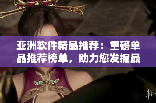 亞洲軟件精品推薦：重磅單品推薦榜單，助力您發(fā)掘最優(yōu)質(zhì)的本土軟件