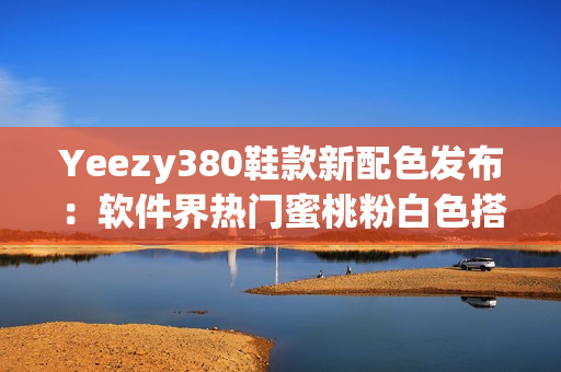 Yeezy380鞋款新配色發(fā)布：軟件界熱門蜜桃粉白色搭配震撼登場