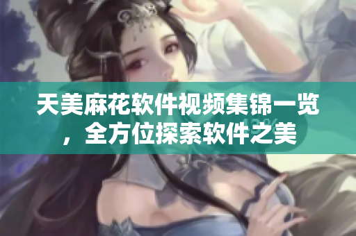 天美麻花軟件視頻集錦一覽，全方位探索軟件之美