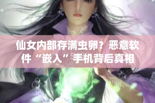 仙女內(nèi)部存滿蟲(chóng)卵？惡意軟件“嵌入”手機(jī)背后真相