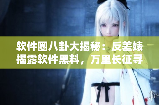 軟件圈八卦大揭秘：反差婊揭露軟件黑料，萬里長(zhǎng)征尋找真相