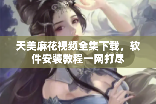 天美麻花視頻全集下載，軟件安裝教程一網打盡