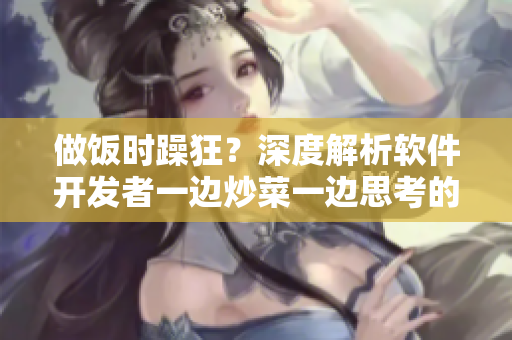 做飯時(shí)躁狂？深度解析軟件開(kāi)發(fā)者一邊炒菜一邊思考的心理狀態(tài)