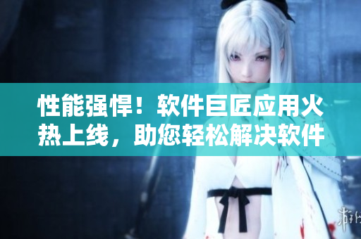 性能強(qiáng)悍！軟件巨匠應(yīng)用火熱上線，助您輕松解決軟件開發(fā)難題