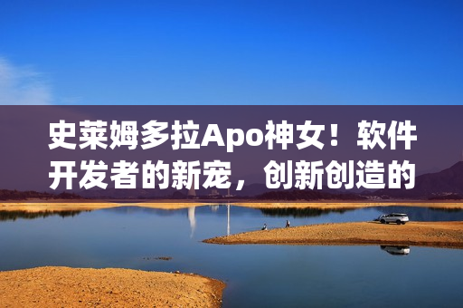 史萊姆多拉Apo神女！軟件開發(fā)者的新寵，創(chuàng)新創(chuàng)造的魔法源泉