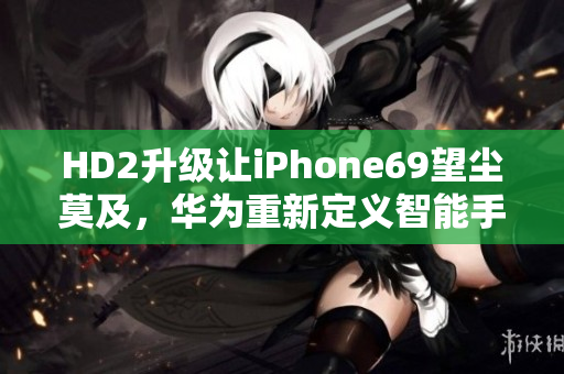 HD2升級(jí)讓iPhone69望塵莫及，華為重新定義智能手機(jī)！
