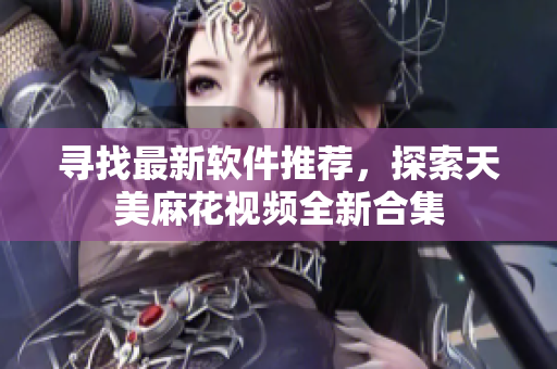 尋找最新軟件推薦，探索天美麻花視頻全新合集