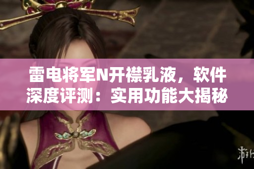 雷電將軍N開襟乳液，軟件深度評測：實用功能大揭秘，高清圖片搶先看