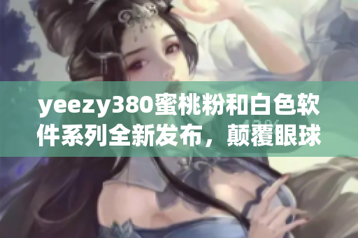 yeezy380蜜桃粉和白色軟件系列全新發(fā)布，顛覆眼球體驗(yàn)