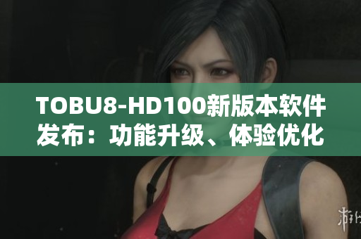 TOBU8-HD100新版本軟件發(fā)布：功能升級、體驗優(yōu)化，用戶贊不絕口