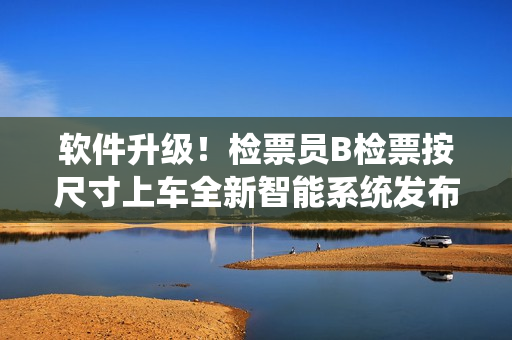 軟件升級(jí)！檢票員B檢票按尺寸上車(chē)全新智能系統(tǒng)發(fā)布