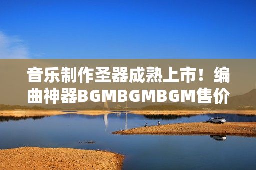音樂制作圣器成熟上市！編曲神器BGMBGMBGM售價(jià)公布