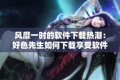 風靡一時的軟件下載熱潮：好色先生如何下載享受軟件世界