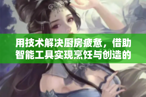 用技術(shù)解決廚房疲憊，借助智能工具實(shí)現(xiàn)烹飪與創(chuàng)造的平衡