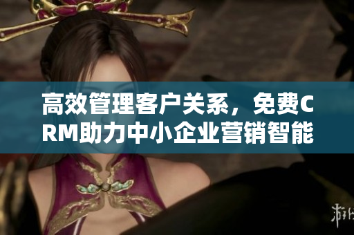 高效管理客戶(hù)關(guān)系，免費(fèi)CRM助力中小企業(yè)營(yíng)銷(xiāo)智能化