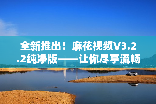 全新推出！麻花視頻V3.2.2純凈版——讓你盡享流暢視頻體驗(yàn)！