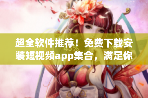 超全軟件推薦！免費下載安裝短視頻app集合，滿足你多種需求！