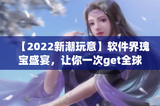 【2022新潮玩意】軟件界瑰寶盛宴，讓你一次get全球創(chuàng)新成果！