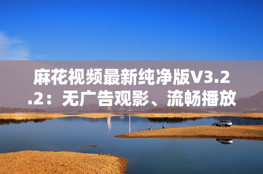 麻花視頻最新純凈版V3.2.2：無廣告觀影、流暢播放體驗(yàn)