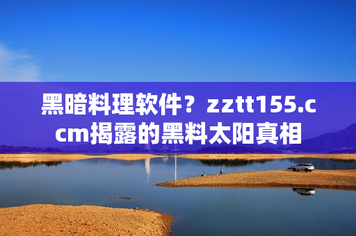 黑暗料理軟件？zztt155.ccm揭露的黑料太陽(yáng)真相