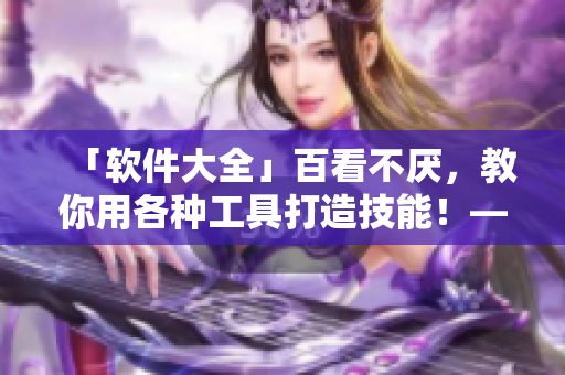 「軟件大全」百看不厭，教你用各種工具打造技能！——最新最全的軟件應(yīng)用指南