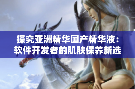探究亞洲精華國產(chǎn)精華液:軟件開發(fā)者的肌膚保養(yǎng)新選擇 探究亞洲精華國產(chǎn)精華液:軟件開發(fā)者的肌膚保養(yǎng)新選擇