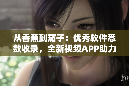 從香蕉到茄子：優(yōu)秀軟件悉數收錄，全新視頻APP助力軟件愛好者