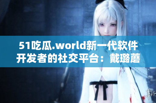 51吃瓜.world新一代軟件開(kāi)發(fā)者的社交平臺(tái)：戴璐蘑菇