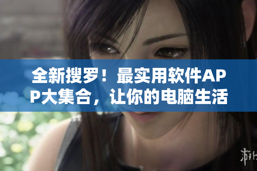 全新搜羅！最實(shí)用軟件APP大集合，讓你的電腦生活更加便捷