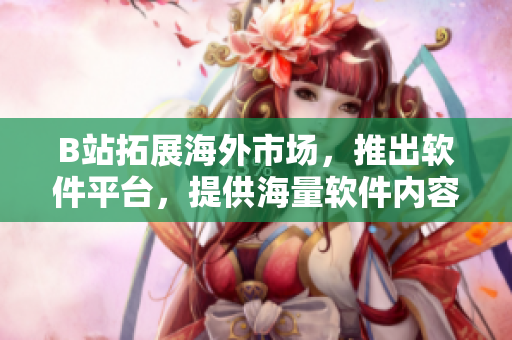 B站拓展海外市場(chǎng)，推出軟件平臺(tái)，提供海量軟件內(nèi)容與技術(shù)資訊