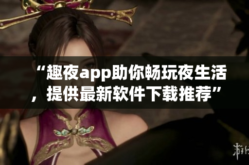 “趣夜app助你暢玩夜生活，提供最新軟件下載推薦”
