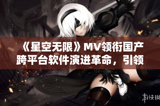《星空無限》MV領(lǐng)銜國產(chǎn)跨平臺軟件演進(jìn)革命，引領(lǐng)技術(shù)創(chuàng)新潮流