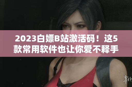2023白嫖B站激活碼！這5款常用軟件也讓你愛不釋手！