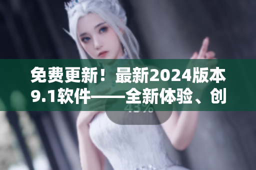 免費(fèi)更新！最新2024版本9.1軟件——全新體驗(yàn)、創(chuàng)新功能一應(yīng)俱全