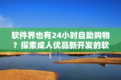 軟件界也有24小時(shí)自助購物？探索成人優(yōu)品新開發(fā)的軟件自助售貨店！