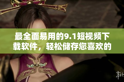 最全面易用的9.1短視頻下載軟件，輕松儲(chǔ)存您喜歡的短視頻