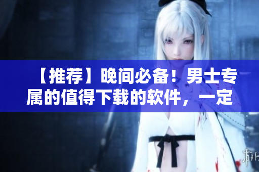 【推薦】晚間必備！男士專屬的值得下載的軟件，一定要看！