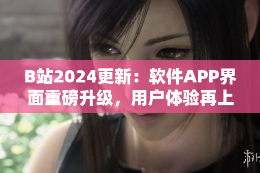 B站2024更新：軟件APP界面重磅升級(jí)，用戶體驗(yàn)再上一層樓