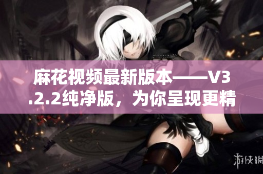 麻花視頻最新版本——V3.2.2純凈版，為你呈現(xiàn)更精彩的軟件世界！