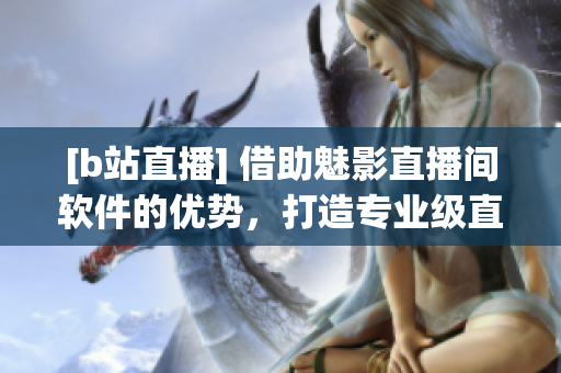 [b站直播] 借助魅影直播間軟件的優(yōu)勢(shì)，打造專業(yè)級(jí)直播體驗(yàn)！
