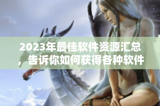 2023年最佳軟件資源匯總，告訴你如何獲得各種軟件信息及應(yīng)用技巧